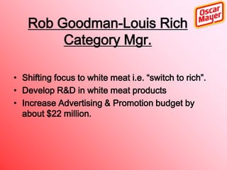 Rob Goodman-Louis Rich
Category Mgr.
• Shifting focus to white meat i.e. “switch to rich”.
• Develop R&D in white meat products
• Increase Advertising & Promotion budget by
about $22 million.

 