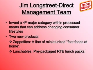 Jim Longstreet-Direct
Management Team
• Invent a 4th major category within processed
meats that can address changing consumer
lifestyles
• Two new products
 Zappetites: A line of miniaturized “fast foods at
home”.
 Lunchables: Pre-packaged RTE lunch packs.

 