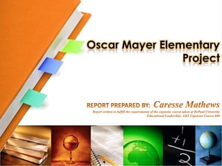 Oscar Mayer ElementaryProject REPORT PREPARED BY:  Caresse Mathews Report written to fulfill the requirements of the capstone course taken at DePaul University  Educational Leadership: A&S Capstone Course 608 