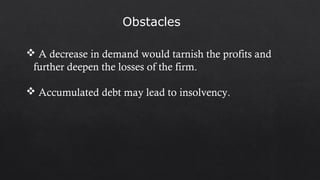 Obstacles
 A decrease in demand would tarnish the profits and
further deepen the losses of the firm.
 Accumulated debt may lead to insolvency.
 