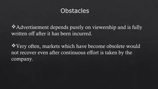 Obstacles
Advertisement depends purely on viewership and is fully
written off after it has been incurred.
Very often, markets which have become obsolete would
not recover even after continuous effort is taken by the
company.
 