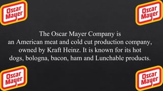 The Oscar Mayer Company is
an American meat and cold cut production company,
owned by Kraft Heinz. It is known for its hot
dogs, bologna, bacon, ham and Lunchable products.
 