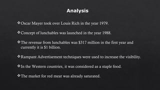 Oscar Mayer took over Louis Rich in the year 1979.
Concept of lunchables was launched in the year 1988.
The revenue from lunchables was $317 million in the first year and
currently it is $1 billion.
Rampant Advertisement techniques were used to increase the visibility.
In the Western countries, it was considered as a staple food.
The market for red meat was already saturated.
Analysis
 