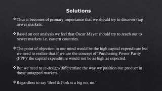 Thus it becomes of primary importance that we should try to discover/tap
newer markets.
Based on our analysis we feel that Oscar Mayer should try to reach out to
newer markets i.e. eastern countries.
The point of objection in our mind would be the high capital expenditure but
we need to realize that if we use the concept of ‘Purchasing Power Parity
(PPP)’ the capital expenditure would not be as high as expected.
But we need to re-design/differentiate the way we position our product in
those untapped markets.
Regardless to say ‘Beef & Pork is a big no, no.’
Solutions
 