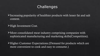 Increasing popularity of healthier products with lesser fat and salt
content.
High Investment Cost.
More consolidated meat industry comprising companies with
sophisticated manufacturing and marketing skills(Competition).
Higher Customer Expectations.(Demand for products which are
more convenient to cook and easy to consume.)
Challenges
 