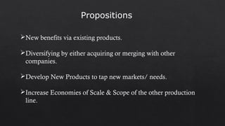 New benefits via existing products.
Diversifying by either acquiring or merging with other
companies.
Develop New Products to tap new markets/ needs.
Increase Economies of Scale & Scope of the other production
line.
Propositions
 