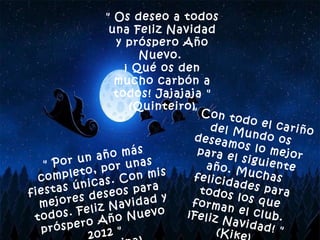 " Os deseo a todos una Feliz Navidad y próspero Año Nuevo.  ¡ Qué os den mucho carbón a todos! Jajajaja " (Quinteiro) " Con todo el cariño del Mundo os deseamos lo mejor para el siguiente año. Muchas felicidades para todos los que forman el club. ¡Feliz Navidad! " (Kike) " Por un año más completo, por unas fiestas únicas. Con mis mejores deseos para todos. Feliz Navidad y próspero Año Nuevo 2012 " (Contamina) 