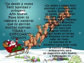 “ Os deseo a todos Feliz Navidad y próspero  Año Nuevo. Papa Noel os regalará 2 palabras que os abrirán muchas puertas:  TIRAR y EMPUJAR” (Joaquín) «Os deseo a todos Feliz Navidad y próspero Año Nuevo. Espero que os hayáis portado bien para que estas navidades estén repletas de regalos y diversión. No comáis mucho  turrón para que cuando volváis a jugar estéis en forma y podamos correr en lugar de rodar.  La Navidad es el momento para estar toda la familia unida y prepararnos para un magnífico Año Nuevo. ¡¡ Felicidades !!» (Guillermo) 
