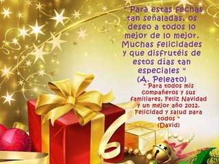 " Para estas fechas tan señaladas, os deseo a todos lo mejor de lo mejor. Muchas felicidades y que disfrutéis de estos días tan especiales " (A. Peleato) " Para todos mis compañeros y sus familiares, Feliz Navidad y un mejor año 2012. Felicidad y salud para todos " (David) 
