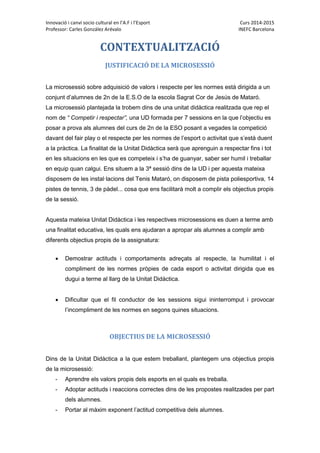 Innovació i canvi socio cultural en l’A.F i l’Esport Curs 2014-2015
Professor: Carles González Arévalo INEFC Barcelona
CONTEXTUALITZACIÓ
JUSTIFICACIÓ DE LA MICROSESSIÓ
La microsessió sobre adquisició de valors i respecte per les normes està dirigida a un
conjunt d’alumnes de 2n de la E.S.O de la escola Sagrat Cor de Jesús de Mataró.
La microsessió plantejada la trobem dins de una unitat didàctica realitzada que rep el
nom de “ Competir i respectar”, una UD formada per 7 sessions en la que l’objectiu es
posar a prova als alumnes del curs de 2n de la ESO posant a vegades la competició
davant del fair play o el respecte per les normes de l’esport o activitat que s’està duent
a la pràctica. La finalitat de la Unitat Didàctica serà que aprenguin a respectar fins i tot
en les situacions en les que es competeix i s’ha de guanyar, saber ser humil i treballar
en equip quan calgui. Ens situem a la 3ª sessió dins de la UD i per aquesta mateixa
disposem de les instal·lacions del Tenis Mataró, on disposem de pista poliesportiva, 14
pistes de tennis, 3 de pàdel... cosa que ens facilitarà molt a complir els objectius propis
de la sessió.
Aquesta mateixa Unitat Didàctica i les respectives microsessions es duen a terme amb
una finalitat educativa, les quals ens ajudaran a apropar als alumnes a complir amb
diferents objectius propis de la assignatura:
 Demostrar actituds i comportaments adreçats al respecte, la humilitat i el
compliment de les normes pròpies de cada esport o activitat dirigida que es
dugui a terme al llarg de la Unitat Didàctica.
 Dificultar que el fil conductor de les sessions sigui ininterromput i provocar
l’incompliment de les normes en segons quines situacions.
OBJECTIUS DE LA MICROSESSIÓ
Dins de la Unitat Didàctica a la que estem treballant, plantegem uns objectius propis
de la microsessió:
- Aprendre els valors propis dels esports en el quals es treballa.
- Adoptar actituds i reaccions correctes dins de les propostes realitzades per part
dels alumnes.
- Portar al màxim exponent l’actitud competitiva dels alumnes.
 