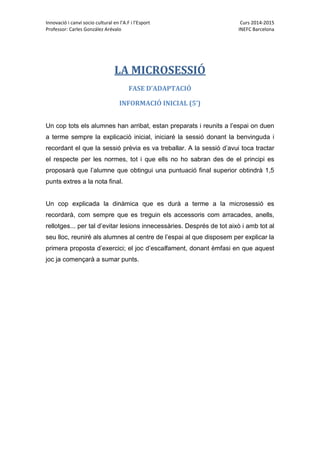 Innovació i canvi socio cultural en l’A.F i l’Esport Curs 2014-2015
Professor: Carles González Arévalo INEFC Barcelona
LA MICROSESSIÓ
FASE D’ADAPTACIÓ
INFORMACIÓ INICIAL (5’)
Un cop tots els alumnes han arribat, estan preparats i reunits a l’espai on duen
a terme sempre la explicació inicial, iniciaré la sessió donant la benvinguda i
recordant el que la sessió prèvia es va treballar. A la sessió d’avui toca tractar
el respecte per les normes, tot i que ells no ho sabran des de el principi es
proposarà que l’alumne que obtingui una puntuació final superior obtindrà 1,5
punts extres a la nota final.
Un cop explicada la dinàmica que es durà a terme a la microsessió es
recordarà, com sempre que es treguin els accessoris com arracades, anells,
rellotges... per tal d’evitar lesions innecessàries. Després de tot això i amb tot al
seu lloc, reuniré als alumnes al centre de l’espai al que disposem per explicar la
primera proposta d’exercici; el joc d’escalfament, donant èmfasi en que aquest
joc ja començarà a sumar punts.
 