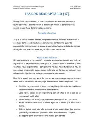 Innovació i canvi socio cultural en l’A.F i l’Esport Curs 2014-2015
Professor: Carles González Arévalo INEFC Barcelona
FASE DE READAPTACIÓ ( 5’)
Un cop finalitzada la sessió i la fase d’assoliment els alumnes passaran a
reunir-se de nou i a seure davant la pissarra on veuran la conclusió de la
sessió, ara es l’hora de la tornada a la calma.
Tornada a la calma
Ja que la sessió ha estat intensa, moguda i dinàmica, mentre s’acaba de fer la
conclusió de la sessió els alumnes seran guiats per l’alumne que més
puntuació ha obtingut durant la sessió a una rutina d’estiraments també apresa
al llarg del curs, que hauran de seguir tal i com es va marcant.
Anàlisis dels resultats
Un cop finalitzada la microsessió i amb els alumnes en situació, em va tocar
argumentar la experiència alhora de produir i desenvolupar la mateixa, quines
vivències havia experimentat i com jo havia vist que havia funcionat, o no, el
que estava programat i quines coses milloraria per tal que es veiessin més
reflexats els objectius que tenia proposats per la microsessió.
Dins de la sessió que vaig fer el dia que em va tocar exposar, que no té res a
veure amb la rectificada, els companys de classe van extreure opinions com:
- No hi ha hagut competició, cosa que hagués ajudat molt a veure el tema
del compliment i/o incompliment de les normes.
- Jocs típics, basats en un esport típic com el futbol ( en el cas de la
microsessió realitzada).
- No va haver-hi aspectes organitzatius tan ben classificats com deuria.
- No es va fer una tornada a la calma digne de la sessió que es va dur a
terme.
- Caldria incitar molt més als alumnes a que incompleixin les normes,
posant alguna premissa que els incités a anar al màxim a competir.
- En segons quins exercicis hi havia massa gent parada.
 