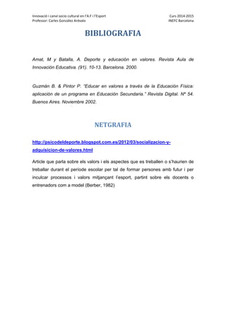 Innovació i canvi socio cultural en l’A.F i l’Esport Curs 2014-2015
Professor: Carles González Arévalo INEFC Barcelona
BIBLIOGRAFIA
Amat, M y Batalla, A. Deporte y educación en valores. Revista Aula de
Innovación Educativa. (91). 10-13. Barcelona. 2000.
Guzmán B. & Pintor P. “Educar en valores a través de la Educación Física:
aplicación de un programa en Educación Secundaria.” Revista Digital. Nº 54.
Buenos Aires. Noviembre 2002.
NETGRAFIA
http://psicodeldeporte.blogspot.com.es/2012/03/socializacion-y-
adquisicion-de-valores.html
Article que parla sobre els valors i els aspectes que es treballen o s’haurien de
treballar durant el període escolar per tal de formar persones amb futur i per
inculcar processos i valors mitjançant l’esport, partint sobre els docents o
entrenadors com a model (Berber, 1982)
 