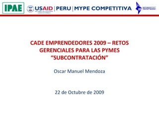 CADE EMPRENDEDORES 2009 – RETOS GERENCIALES PARA LAS PYMES “SUBCONTRATACIÓN” Oscar Manuel Mendoza 22 de Octubre de 2009 