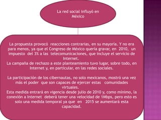 La red social influyó en MéxicoLa propuesta provocó  reacciones contrarias, en su mayoría. Y no era para menos, ya que el Congreso de México quería gravar, en  2010,  un impuesto  del 3% a las  telecomunicaciones, que incluye el servicio de Internet. La campaña de rechazo a este planteamiento tuvo lugar, sobre todo, en Internet y, en particular, en las redes sociales.La participación de los cibernautas, no solo mexicanos, mostró una vez más el poder  que son capaces de ejercer estas   comunidades virtuales.   Esta medida entrará en vigencia desde julio de 2010 y, como mínimo, la conexión a Internet  deberá tener una velocidad de 1Mbps, pero esto es solo una medida temporal ya que  en   2015 se aumentará esta capacidad.