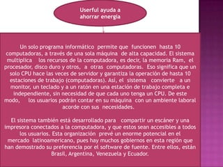 Userful ayuda a ahorrar energíaUn solo programa informático  permite que  funcionen  hasta 10 computadoras, a través de una sola máquina  de alta capacidad. El sistema multiplica    los recursos de la computadora, es decir, la memoria Ram,  el procesador, disco duro y otros,  a  otras  computadoras.  Eso significa que un solo CPU hace las veces de servidor y garantiza la operación de hasta 10 estaciones de trabajo (computadoras). Así, el  sistema   convierte   a un monitor, un teclado y a un ratón en una estación de trabajo completa e independiente, sin necesidad de que cada uno tenga un CPU. De este modo,     los usuarios podrán contar en su máquina  con un ambiente laboral acorde con sus  necesidades.   El sistema también está desarrollado para   compartir un escáner y una impresora conectados a la computadora, y que estos sean accesibles a todos los usuarios. Esta organización  prevé un enorme potencial en el mercado  latinoamericano, pues hay muchos gobiernos en esta región que han demostrado su preferencia por el software de fuente. Entre ellos, están Brasil, Argentina, Venezuela y Ecuador.