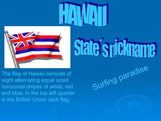 surfing paradise Surfing paradise The flag of Hawaii consists of eight alternating equal sized horizontal stripes of white, red and blue. In the top left quarter is the British Union Jack flag.   State´s nickname HAWAII 