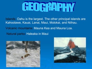 GEOGRAPHY Islands:  Oahu is the largest. The other principal islands are Kahoolawe, Kauai, Lanai, Maui, Molokai, and Niihau. Volcanic mountains:  Mauna Kea and Mauna Loa.  Natural parks:  Haleaka in Maui 