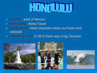 Location:  west of Mexico. Monuments :  Aloha Tower  Sports teams : Most important Aloha surf team and voleyball.  Interesting facts:  In 2010 there was a big Tsunami.  HONOLULU 