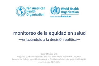monitoreo de la equidad en salud
—enlazándolo a la decisión política—
Oscar J Mujica MD;
Programa Especial de Equidad en Salud y Desarrollo Sostenible, OPS/OMS
Reunión de Trabajo sobre Monitoreo de la Equidad en Salud – Proyecto EUROsociAL
Lima, Perú; julio 24-25, 2014
 