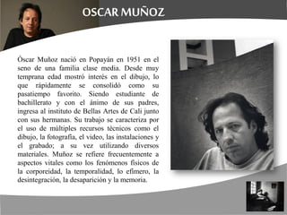 Óscar Muñoz nació en Popayán en 1951 en el
seno de una familia clase media. Desde muy
temprana edad mostró interés en el dibujo, lo
que rápidamente se consolidó como su
pasatiempo favorito. Siendo estudiante de
bachillerato y con el ánimo de sus padres,
ingresa al instituto de Bellas Artes de Cali junto
con sus hermanas. Su trabajo se caracteriza por
el uso de múltiples recursos técnicos como el
dibujo, la fotografía, el video, las instalaciones y
el grabado; a su vez utilizando diversos
materiales. Muñoz se refiere frecuentemente a
aspectos vitales como los fenómenos físicos de
la corporeidad, la temporalidad, lo efímero, la
desintegración, la desaparición y la memoria.
 