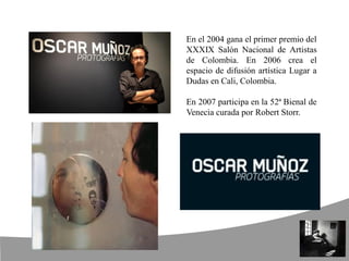 En el 2004 gana el primer premio del
XXXIX Salón Nacional de Artistas
de Colombia. En 2006 crea el
espacio de difusión artística Lugar a
Dudas en Cali, Colombia.
En 2007 participa en la 52ª Bienal de
Venecia curada por Robert Storr.
 