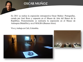 En 2011 se realiza la exposición retrospectiva Oscar Muñoz: Protografías,
curada por José Roca y expuesta en el Museo de Arte del Banco de la
República. Posteriormente se realizaría la exposición en el Museo de
Antioquia (Medellín) y en el MALBA (Buenos Aires).
Vive y trabaja en Cali, Colombia.
 