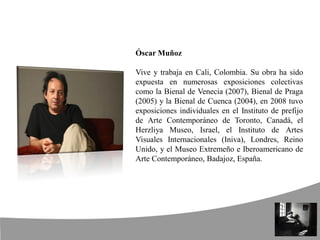 Óscar Muñoz
Vive y trabaja en Cali, Colombia. Su obra ha sido
expuesta en numerosas exposiciones colectivas
como la Bienal de Venecia (2007), Bienal de Praga
(2005) y la Bienal de Cuenca (2004), en 2008 tuvo
exposiciones individuales en el Instituto de prefijo
de Arte Contemporáneo de Toronto, Canadá, el
Herzliya Museo, Israel, el Instituto de Artes
Visuales Internacionales (Iniva), Londres, Reino
Unido, y el Museo Extremeño e Iberoamericano de
Arte Contemporáneo, Badajoz, España.
 