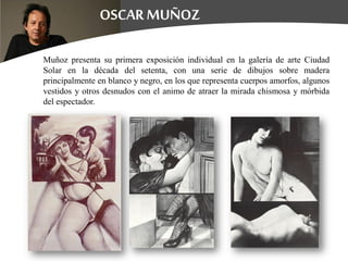Muñoz presenta su primera exposición individual en la galería de arte Ciudad
Solar en la década del setenta, con una serie de dibujos sobre madera
principalmente en blanco y negro, en los que representa cuerpos amorfos, algunos
vestidos y otros desnudos con el animo de atraer la mirada chismosa y mórbida
del espectador.
 