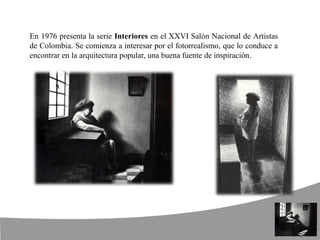 En 1976 presenta la serie Interiores en el XXVI Salón Nacional de Artistas
de Colombia. Se comienza a interesar por el fotorrealismo, que lo conduce a
encontrar en la arquitectura popular, una buena fuente de inspiración.
 