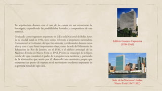 Sede de las Naciones Unidas,
Nueva York (1947-1952)
Edificio Gustavo Capanema
(1936-1945)
Graduado como ingeniero arquitecto en la Escuela Nacional de Bellas Artes
de su ciudad natal en 1934, tuvo como referente al arquitecto racionalista
francosuizo Le Corbusier, del que fue asistente y colaborador durante unos
años y con el que firmó importantes obras, como la sede del Ministerio de
Educación de Río de Janeiro, en el 1936, y el edificio principal de las
Naciones Unidas en Nueva York en 1952. Pronto se emancipó de la figura
tutelar del que consideró el padre de la arquitectura moderna y, partiendo
de la admiración que sentía por él, desarrolló una semántica propia que
representó un punto de ruptura en el movimiento moderno imperante de
la primera mitad del siglo XX.
Su arquitectura destaco con el uso de las curvas en sus estructuras de
hormigón, expandiendo las posibilidades formales y compositivas de este
material.
 