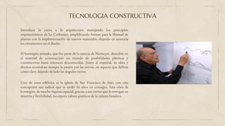 Introduce la curva a la arquitectura manejando los principios
arquitectónicos de Le Corbusier, simplificando formas para la libertad de
plantas con la implementación de nuevos materiales, dejando en ausencia
los ornamentos en el diseño.
TECNOLOGIA CONSTRUCTIVA
El hormigón armado, que fue parte de la esencia de Niemeyer, descubre en
el material de construcción un mundo de posibilidades plásticas y
constructivas hasta entonces desconocidas. Junto al material, su obra y
diseños mostraban siempre la pasión por las curvas, un aspecto que definía
como clave dejando de lado los ángulos rectos.
Uno de estos edificios es la iglesia de San Francisco de Asís, con una
concepción tan radical que se tardó 16 años en consagra. Esta obra de
hormigón, de mucha riqueza espacial, gracias a sus curvas que le entregan su
simetría y flexibilidad, incorpora valores poéticos de la cultura brasilera.
 