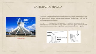 Concepto: Niemeyer buscó una forma compacta y limpia, un volumen capaz
de surgir con la misma pureza desde cualquier perspectiva y a la vez, de
profunda expresión religiosa.
Idea Rectora: (CORONA DE ESPINAS -MANOS ELEVADAS) Lograr
plasmar un monumento que logre hacer una conexión , devoto – iglesia.
CATEDRAL DE BRASILIA
(1958-1970)
 