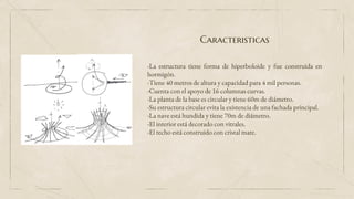 Caracteristicas
-La estructura tiene forma de hiperboloide y fue construida en
hormigón.
-Tiene 40 metros de altura y capacidad para 4 mil personas.
-Cuenta con el apoyo de 16 columnas curvas.
-La planta de la base es circular y tiene 60m de diámetro.
-Su estructura circular evita la existencia de una fachada principal.
-La nave está hundida y tiene 70m de diámetro.
-El interior está decorado con vitrales.
-El techo está construido con cristal mate.
 