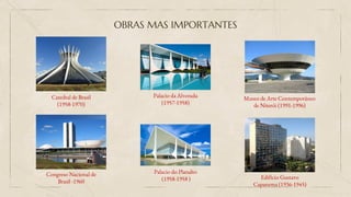OBRAS MAS IMPORTANTES
Catedral de Brasil
(1958-1970)
Congreso Nacional de
Brasil -1960
Palacio da Alvorada
(1957-1958)
Palacio do Planalto
(1958-1958 )
Museo de Arte Contemporáneo
de Niterói (1991-1996)
Edificio Gustavo
Capanema (1936-1945)
 