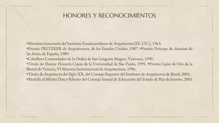 HONORES Y RECONOCIMIENTOS
•Miembro honorario del Instituto Estadounidense de Arquitectos (EE. UU.), 1963.
•Premio PRITZKER de Arquitectura, de los Estados Unidos, 1987. •Premio Príncipe de Asturias de
las Artes, de España, 1989.
•Caballero Comendador de la Orden de San Gregorio Magno, Vaticano, 1990.
•Título de Doctor Honoris Causa de la Universidad de São Paulo, 1995. •Premio León de Oro de la
Bienal de Venecia, VI Muestra Internacional de Arquitectura, 1996.
•Título de Arquitecto del Siglo XX, del Consejo Superior del Instituto de Arquitectos de Brasil, 2001.
•Medalla al Mérito Darcy Ribeiro del Consejo Estatal de Educación del Estado de Río de Janeiro, 2001
 