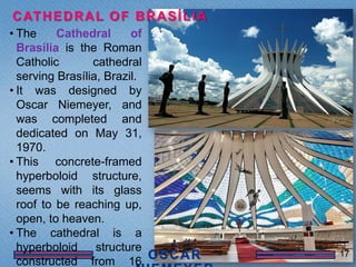 C AT H E D R A L O F B R A S Í L I A
• The     Cathedral      of
  Brasília is the Roman
  Catholic       cathedral
  serving Brasília, Brazil.
• It was designed by
  Oscar Niemeyer, and
  was completed and
  dedicated on May 31,
  1970.
• This concrete-framed
  hyperboloid structure,
  seems with its glass
  roof to be reaching up,
  open, to heaven.
• The cathedral is a
  hyperboloid     structure            17
  constructed from 16
 