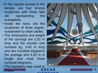 • In the square access to the
  temple, are four bronze
  sculptures with three feet
  tall,   representing    the
  evangelists.
• Inside the nave, are the
  sculptures of three angels,
  suspended by steel cables.
• The dimensions and weight
  of the carvings are 2.22 m
  long and the shorter one
  hundred kg, 3.40 m long
  and two hundred kilograms
  the average and 4.25 m in
  length and most three
  hundred kilograms.
• The baptistery was ovoid in
                                18
  shape.
 