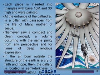 • Each piece is inserted into
  triangles with base 10M and 30’
  high and were painted.
• At the entrance of the cathedral,
  is a pillar with passages from
  the life of Mary, mother of
  Jesus.
• Niemeyer saw a compact and
  clean concept, a volume
  occurring with the same purity
  from any perspective and for
  times     of    deep     religious
  expression.
• In the air born outside the
  structure of the earth is a cry of
  faith and hope, then, the gallery
  is located in semi-darkness to
                                       19
  prepare the faithful to show
 