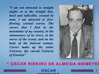“I am not attracted to straight
angles or to the straight line,
hard and inflexible, created by
man. I am attracted to free-
flowing, sensual curves. The
curves that I find in the
mountains of my country, in the
sinuousness of its rivers, in the
waves of the ocean, and on the
body of the beloved woman.
Curves make up the entire
Universe, the curved Universe
of Einstein”

― OSCAR RIBEIRO DE ALMEIDA NIEMEYER
                                    2
 