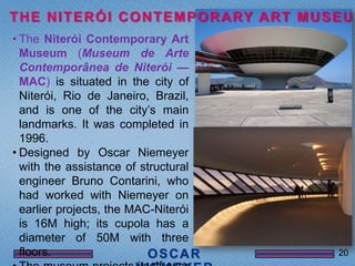 T H E N I T E R Ó I C O N T E M P O R A RY A R T M U S E U M
• The Niterói Contemporary Art
  Museum (Museum de Arte
  Contemporânea de Niterói —
  MAC) is situated in the city of
  Niterói, Rio de Janeiro, Brazil,
  and is one of the city’s main
  landmarks. It was completed in
  1996.
• Designed by Oscar Niemeyer
  with the assistance of structural
  engineer Bruno Contarini, who
  had worked with Niemeyer on
  earlier projects, the MAC-Niterói
  is 16M high; its cupola has a
  diameter of 50M with three
  floors.                                              20
 