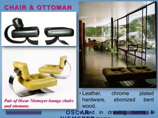 C H A I R & O T TO M A N




                                       • Leather,  chrome    plated
Pair of Oscar Niemeyer lounge chairs     hardware,  ebonized   bent
and ottomans                             wood.
                                       • Used in drawing rooms &  24
 