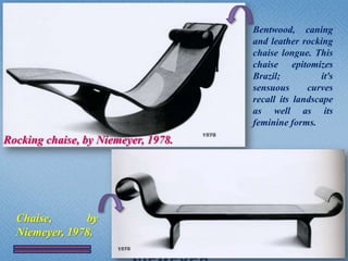 Bentwood, caning
                                     and leather rocking
                                     chaise longue. This
                                     chaise epitomizes
                                     Brazil;          it's
                                     sensuous      curves
                                     recall its landscape
                                     as well as its
                                     feminine forms.
Rocking chaise, by Niemeyer, 1978.




  Chaise,      by
  Niemeyer, 1978.
                                                         25
 