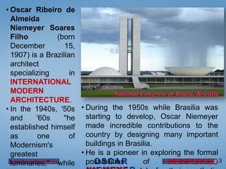 • Oscar Ribeiro de
  Almeida
  Niemeyer Soares
  Filho         (born
  December         15,
  1907) is a Brazilian
  architect
  specializing       in
  INTERNATIONAL
  MODERN                           National Congress of Brazil, Brasília
  ARCHITECTURE.
• In the 1940s, '50s • During the 1950s while Brasilia was
  and     '60s    "he starting to develop, Oscar Niemeyer
  established himself made incredible contributions to the
  as      one        of country by designing many important
  Modernism's             buildings in Brasilia.
  greatest              • He is a pioneer in exploring the formal
  luminaries," while possibilities           of      REINFORCED 3
 