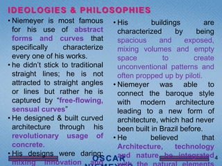 IDEOLOGIES & PHILOSOPHIES
• Niemeyer is most famous          • His        buildings         are
  for his use of abstract            characterized      by     being
  forms and curves that              spacious      and     exposed,
  specifically     characterize      mixing volumes and empty
  every one of his works.            space          to        create
• he didn’t stick to traditional     unconventional patterns and
  straight lines; he is not          often propped up by piloti.
  attracted to straight angles     • Niemeyer was able to
  or lines but rather he is          connect the baroque style
  captured by “free-flowing,         with modern architecture
  sensual curves”                    leading to a new form of
• He designed & built curved         architecture, which had never
  architecture through his           been built in Brazil before.
  revolutionary usage of           • He         believed         that
  concrete.                          Architecture,      technology
• His designs were daring:           and nature be integrated 4
  mixing innovation and
 