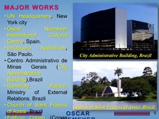 MAJOR WORKS
• UN Headquarters, New
  York city
• Óscar             Niemeyer
  International      Cultural
  Centre, Spain.
• Ibirapuera      Auditorium,
  São Paulo.                        City Administrative Building, Brazil
• Centro Administrativo de
  Minas      Gerais      (City
  Administrative
  Building),Brazil
• Itamaraty           Palace,
  Ministry     of    External
  Relations, Brazil
• Church of Saint Francis        Church of Saint Francis of Assisi, Brazil
  of Assisi, Brazil                                                        5
 