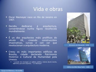 Vida e obras
       Oscar Niemeyer nace en Río de Janeiro en
        1907.

       Decidiu   dedicarse á     arquitectura,
        converténdose nunha figura recoñecida
        mundialmente.

       É un dos arquitectos máis prolíficos do
        século    XX,     creando    construccións
        imaxinativas, curvas e con cor que
        revolucionan a arquitectura moderna.                                          Ministerio de Educación - 1936



       Creou os máis importantes edificios de
        Brasilia, cidade declarada Patrimonio
        Histórico e Cultural da Humanidad pola
        Unesco.
                ” Cuando me encargan un edificio público, intento facelo bonito,
                 diferente, que xere sorpresa…” -O. Niemeyer.

                                                                                    Edificio da ONU (New York) - 1945

Equipo de Biblioteca. IES ELVIÑA
 