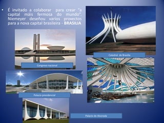 •   É invitado a colaborar para crear “a
    capital máis fermosa do mundo”.
    Niemeyer deseñou varios proxectos
    para a nova capital brasileira - BRASILIA




                                                                      Catedral de Brasilia


                     Congreso nacional




                  Palacio presidencial




                                                Palacio de Alvorada
 