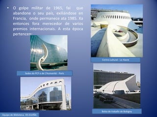 •    O golpe militar de 1965, fai que
         abandone o seu país, exiliándose en
         Francia, onde permanece ata 1985. Xa
         entonces fora merecedor de varios
         premios internacionais. A esta época
         pertencen:




                                                            Centro cultural - Le Havre




                     Sedes do PCF e de L’Humanité - París




                                                            Bolsa de traballo de Bobigny
Equipo de Biblioteca. IES ELVIÑA
 