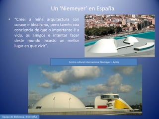 Un ‘Niemeyer’ en España
     •     “Creei a miña arquitectura con
           coraxe e idealismo, pero tamén coa
           conciencia de que o importante é a
           vida, os amigos e intentar facer
           deste mundo inxusto un mellor
           lugar en que vivir".


                                         Centro cultural internacional Niemeyer - Avilés




Equipo de Biblioteca. IES ELVIÑA
 